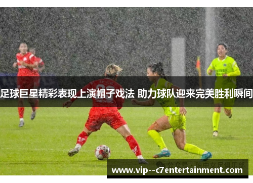 足球巨星精彩表现上演帽子戏法 助力球队迎来完美胜利瞬间