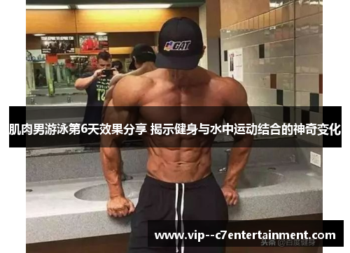 肌肉男游泳第6天效果分享 揭示健身与水中运动结合的神奇变化