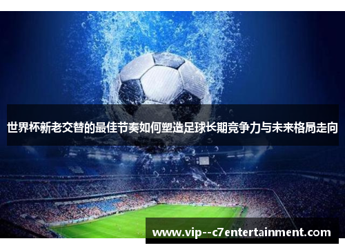 世界杯新老交替的最佳节奏如何塑造足球长期竞争力与未来格局走向