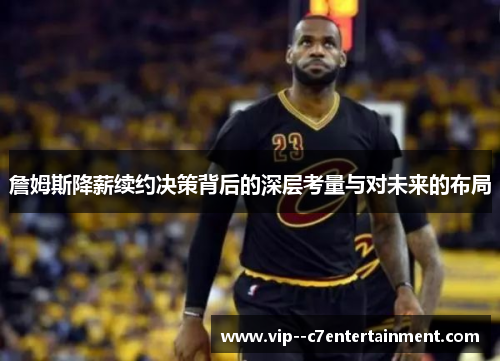 詹姆斯降薪续约决策背后的深层考量与对未来的布局 詹姆斯降薪续约决策背后的深层考量与对未来的布局