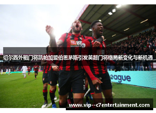 切尔西外租门将凯帕加盟伯恩茅斯引发英超门将格局新变化与新机遇 切尔西外租门将凯帕加盟伯恩茅斯引发英超门将格局新变化与新机遇