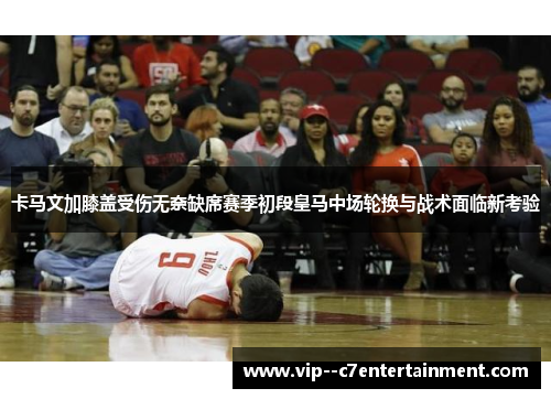 卡马文加膝盖受伤无奈缺席赛季初段皇马中场轮换与战术面临新考验 卡马文加膝盖受伤无奈缺席赛季初段皇马中场轮换与战术面临新考验