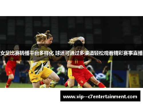 女足比赛转播平台多样化 球迷可通过多渠道轻松观看精彩赛事直播 女足比赛转播平台多样化 球迷可通过多渠道轻松观看精彩赛事直播