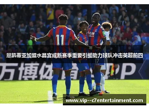 恩凯蒂亚加盟水晶宫成新赛季重要引援助力球队冲击英超前四