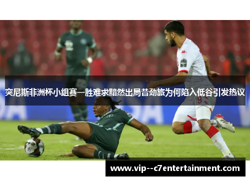 突尼斯非洲杯小组赛一胜难求黯然出局昔劲旅为何陷入低谷引发热议