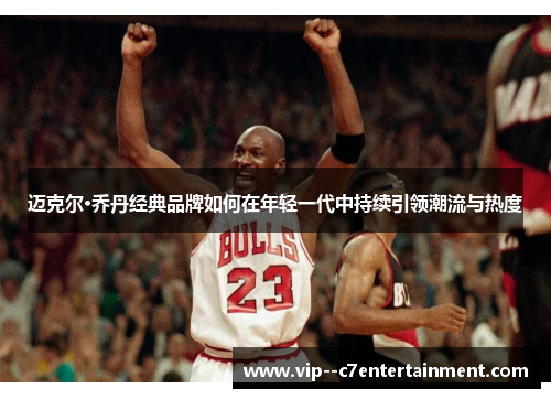迈克尔·乔丹经典品牌如何在年轻一代中持续引领潮流与热度