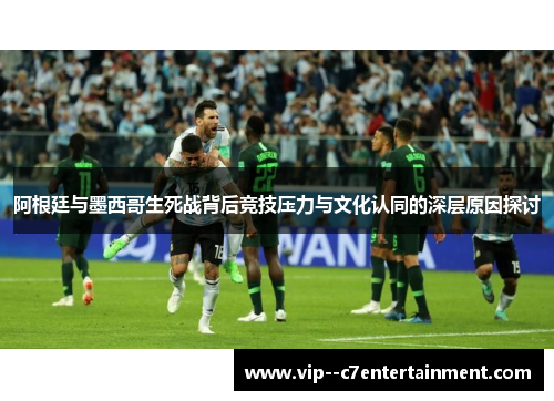 阿根廷与墨西哥生死战背后竞技压力与文化认同的深层原因探讨
