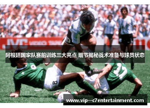 阿根廷国家队赛前训练三大亮点 细节揭秘战术准备与球员状态