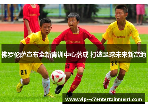 佛罗伦萨宣布全新青训中心落成 打造足球未来新高地