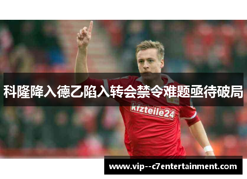 科隆降入德乙陷入转会禁令难题亟待破局